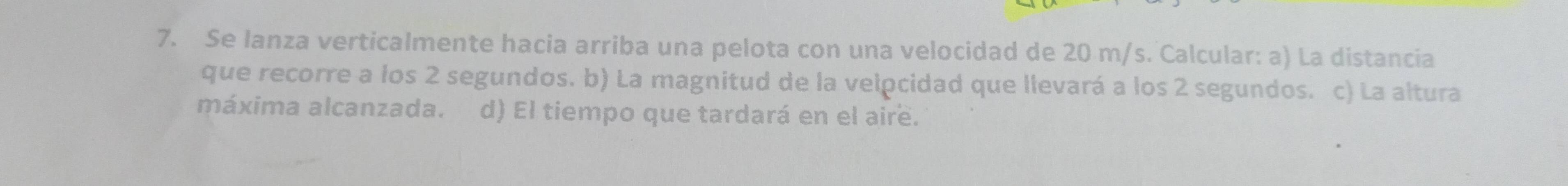 Se lanza verticalmente hacia arriba una pelota con una velocidad de 20 m/s. Calcular: a) La distancia 
que recorre a los 2 segundos. b) La magnitud de la velocidad que llevará a los 2 segundos. c) La altura 
máxima alcanzada. d) El tiempo que tardará en el aire.