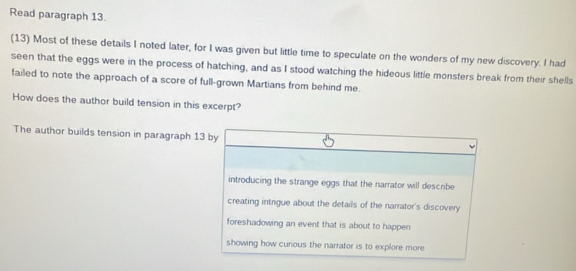 Read paragraph 13.
(13) Most of these details I noted later, for I was given but little time to speculate on the wonders of my new discovery. I had
seen that the eggs were in the process of hatching, and as I stood watching the hideous little monsters break from their shells
failed to note the approach of a score of full-grown Martians from behind me.
How does the author build tension in this excerpt?
The author builds tension in paragraph 13 by
introducing the strange eggs that the narrator will describe
creating intrigue about the details of the narrator's discovery
foreshadowing an event that is about to happen
showing how curious the narrator is to explore more