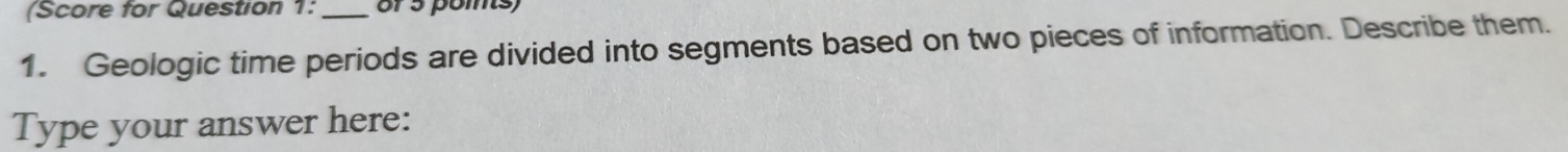 (Score for Question 1: _or 5 poms) 
1. Geologic time periods are divided into segments based on two pieces of information. Describe them. 
Type your answer here: