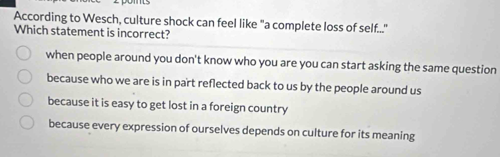 According to Wesch, culture shock can feel like "a complete loss of self....
Which statement is incorrect?
when people around you don't know who you are you can start asking the same question
because who we are is in part reflected back to us by the people around us
because it is easy to get lost in a foreign country
because every expression of ourselves depends on culture for its meaning