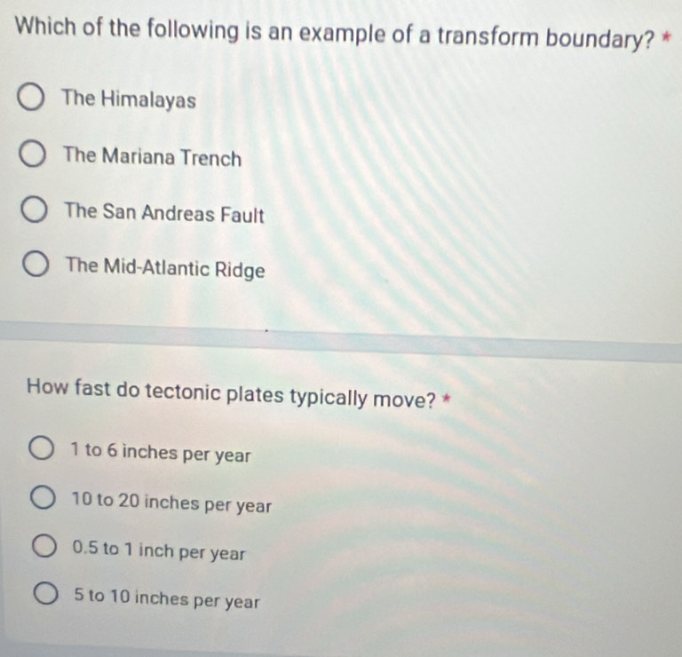 Which of the following is an example of a transform boundary? *
The Himalayas
The Mariana Trench
The San Andreas Fault
The Mid-Atlantic Ridge
How fast do tectonic plates typically move? *
1 to 6 inches per year
10 to 20 inches per year
0.5 to 1 inch per year
5 to 10 inches per year