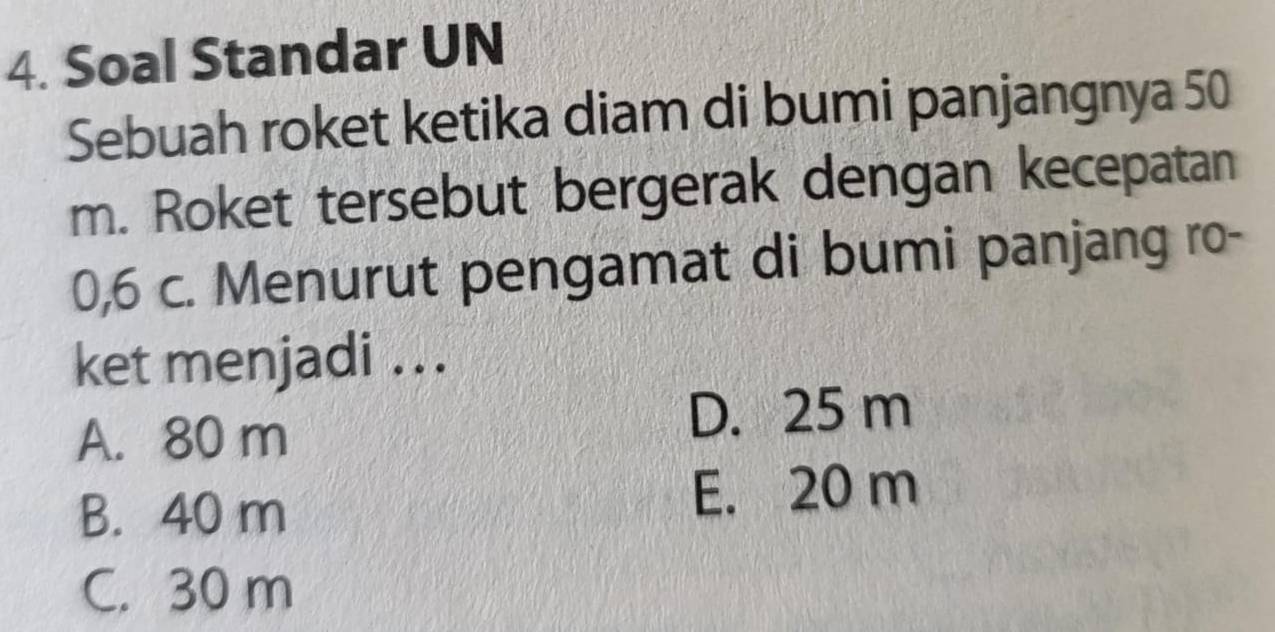 Soal Standar UN
Sebuah roket ketika diam di bumi panjangnya 50
m. Roket tersebut bergerak dengan kecepatan
0,6 c. Menurut pengamat di bumi panjang ro-
ket menjadi ...
A. 80 m D. 25 m
B. 40 m E. 20 m
C. 30 m