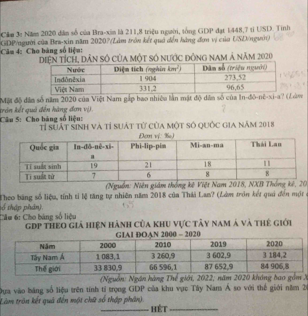 Cầu 3: Năm 2020 dân số của Bra-xin là 211,8 triệu người, tổng GDP đạt 1448,7 tỉ USD. Tính
GDP/người của Bra-xin năm 2020?(Làm tròn kết quả đến hàng đơn vị của USD/người)
Câu 4: Cho bảng số liệu:
H, Dân số của một sÓ nước đồng nam Á năm 2020
Mặt độ dân số năm 2020 của Việt Nam gấp bao nhiêu lần mật độ dân số của n -đô-nê-xi-a' àm
tròn kết quả đến hàng đơn vị).
Câu 5: Cho bảng số liệu:
Tỉ suát sinh và tỉ suát tử của một só quốc gia năm 2018
(Nguồn: Niên gi0
Theo bang số liệu, tính tỉ lệ tăng tự nhiên năm 2018 của Thái Lan? (Làm tròn kết quả đến một ở
:ổ thập phân).
Câu 6: Cho bảng số liệu
gDp theo giá hiện hành của khu vực tây nam á và thẻ giới
OAN 2000 ~ 2020
(Nguồn: Ngân hàng Thế giới, 2022; X
Dựa vào bảng số liệu trên tính tỉ trọng GDP của khu vực Tây Nam Á so với thế giới năm 20
Làm tròn kết quả đến một chữ số thập phân).
_HÉt_