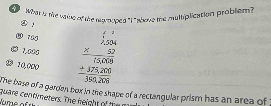 What is the value of the regrouped “ 1 ” above the multiplication problem?
Ⓐ 1
⑧ 100
© 1,000
Ⓓ 10,000
beginarrayr frac beginarrayr 1 * 2350 hline 1300 +275.00 hline 30000endarray 
The base of a garden box in the shape of a rectangular prism has an area of 
quare c T h 
J u