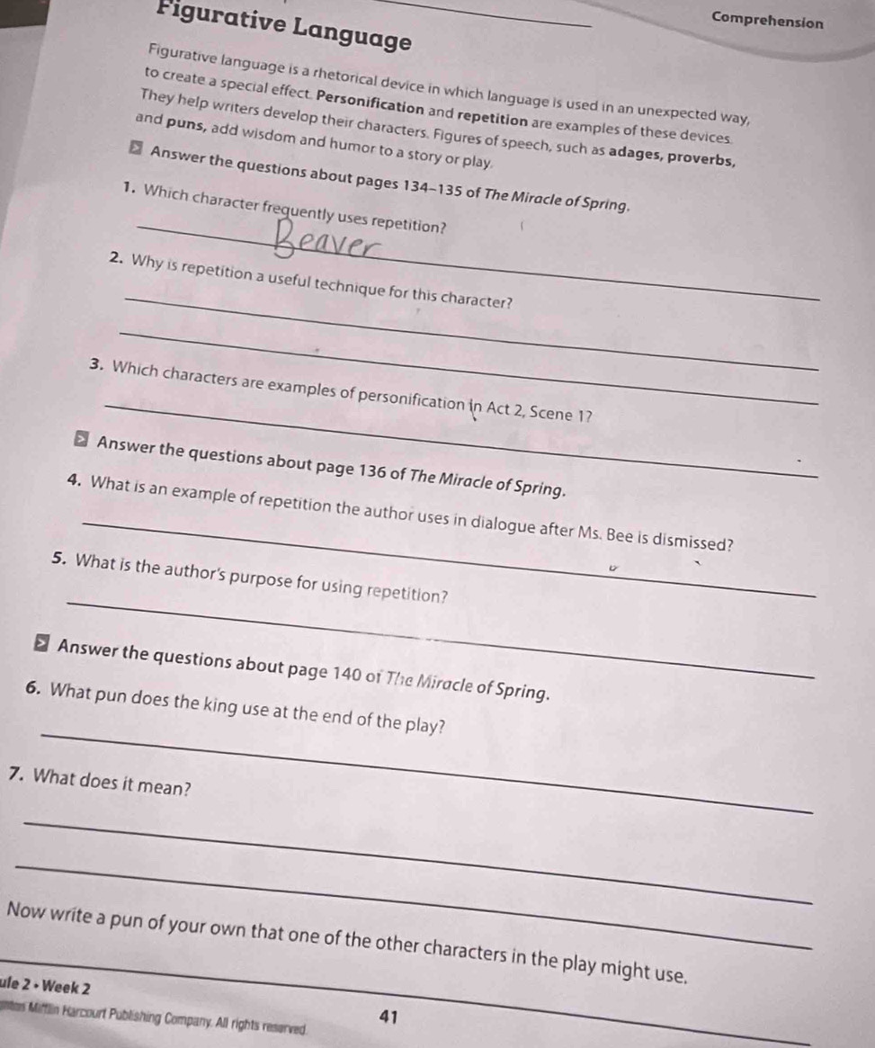 Comprehension 
Figurative Language 
Figurative language is a rhetorical device in which language is used in an unexpected way, 
to create a special effect. Personification and repetition are examples of these devices 
They help writers develop their characters. Figures of speech, such as adages, proverbs, 
and puns, add wisdom and humor to a story or play 
_ 
Answer the questions about pages 134-135 of The Miracle of Spring. 
1. Which character frequently uses repetition? 
_ 
2. Why is repetition a useful technique for this character? 
_ 
_ 
3. Which characters are examples of personification in Act 2, Scene 17 
> Answer the questions about page 136 of The Miracle of Spring. 
_ 
4. What is an example of repetition the author uses in dialogue after Ms. Bee is dismissed? 
_ 
5. What is the author's purpose for using repetition? 
> Answer the questions about page 140 of The Miracle of Spring. 
_ 
6. What pun does the king use at the end of the play? 
7. What does it mean? 
_ 
_ 
_ 
Now write a pun of your own that one of the other characters in the play might use. 
ule 2 • Week 2 
ntes Mifflin Harcourt Publishing Company. All rights reserved. 
41