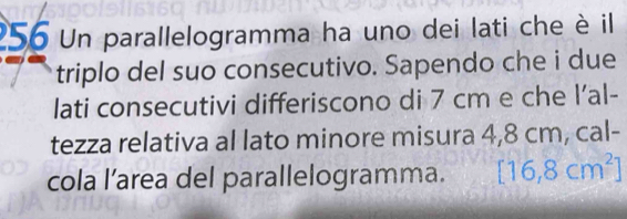 256 Un parallelogramma ha uno dei lati che è il 
triplo del suo consecutivo. Sapendo che i due 
lati consecutivi differiscono di 7 cm e che l’al- 
tezza relativa al lato minore misura 4,8 cm, cal- 
cola l’area del parallelogramma. [16,8cm^2]