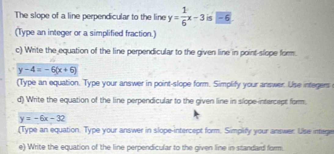 The slope of a line perpendicular to the line y= 1/6 x-3 is -6.
(Type an integer or a simplified fraction.)
c) Write the equation of the line perpendicular to the given line in point slope form.
y-4=-6(x+6)
(Type an equation. Type your answer in point-slope form. Simplify your answer. Use integers
d) Write the equation of the line perpendicular to the given line in slope-intercept form.
y=-6x-32
(Type an equation. Type your answer in slope-intercept form. Simplify your answer Use intege
e) Write the equation of the line perpendicular to the given line in standard form.