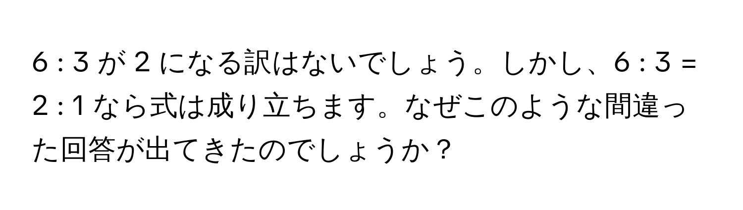 6 : 3 が 2 になる訳はないでしょう。しかし、6 : 3 = 2 : 1 なら式は成り立ちます。なぜこのような間違った回答が出てきたのでしょうか？