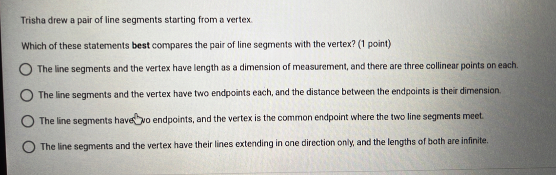 Trisha drew a pair of line segments starting from a vertex.
Which of these statements best compares the pair of line segments with the vertex? (1 point)
The line segments and the vertex have length as a dimension of measurement, and there are three collinear points on each.
The line segments and the vertex have two endpoints each, and the distance between the endpoints is their dimension.
The line segments have wo endpoints, and the vertex is the common endpoint where the two line segments meet.
The line segments and the vertex have their lines extending in one direction only, and the lengths of both are infinite.