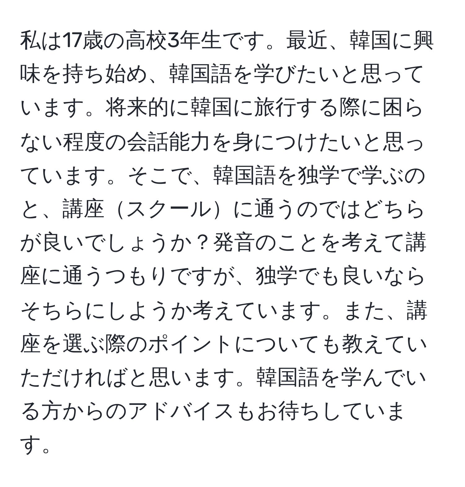 私は17歳の高校3年生です。最近、韓国に興味を持ち始め、韓国語を学びたいと思っています。将来的に韓国に旅行する際に困らない程度の会話能力を身につけたいと思っています。そこで、韓国語を独学で学ぶのと、講座スクールに通うのではどちらが良いでしょうか？発音のことを考えて講座に通うつもりですが、独学でも良いならそちらにしようか考えています。また、講座を選ぶ際のポイントについても教えていただければと思います。韓国語を学んでいる方からのアドバイスもお待ちしています。