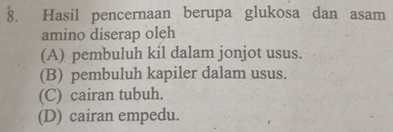 Hasil pencernaan berupa glukosa dan asam
amino diserap oleh
(A) pembuluh kil dalam jonjot usus.
(B) pembuluh kapiler dalam usus.
(C) cairan tubuh.
(D) cairan empedu.