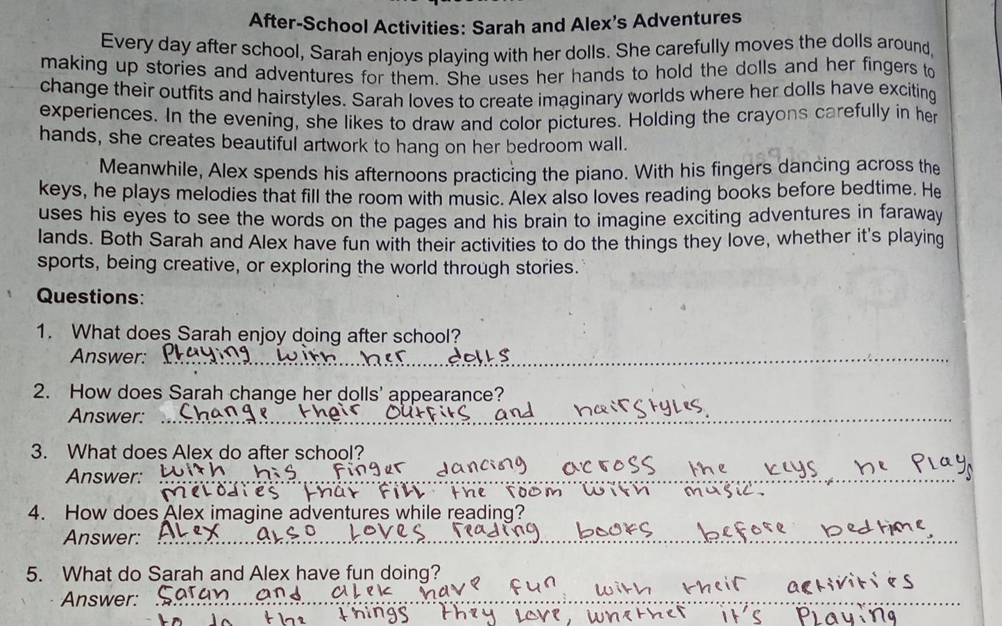 After-School Activities: Sarah and Alex's Adventures 
Every day after school, Sarah enjoys playing with her dolls. She carefully moves the dolls around, 
making up stories and adventures for them. She uses her hands to hold the dolls and her fingers to 
change their outfits and hairstyles. Sarah loves to create imaginary worlds where her dolls have exciting 
experiences. In the evening, she likes to draw and color pictures. Holding the crayons carefully in her 
hands, she creates beautiful artwork to hang on her bedroom wall. 
Meanwhile, Alex spends his afternoons practicing the piano. With his fingers dancing across the 
keys, he plays melodies that fill the room with music. Alex also loves reading books before bedtime. He 
uses his eyes to see the words on the pages and his brain to imagine exciting adventures in faraway 
lands. Both Sarah and Alex have fun with their activities to do the things they love, whether it's playing 
sports, being creative, or exploring the world through stories. 
Questions: 
1. What does Sarah enjoy doing after school? 
Answer:_ 
2. How does Sarah change her dolls' appearance? 
Answer:_ 
3. What does Alex do after school? 
Answer:_ 
th e lo o m 
4. How does Alex imagine adventures while reading? 
Answer:_ 
5. What do Sarah and Alex have fun doing? 
Answer:_ 
_