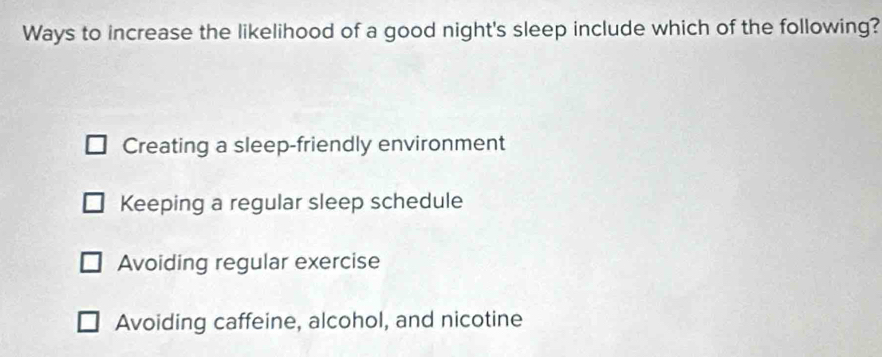 Ways to increase the likelihood of a good night's sleep include which of the following?
Creating a sleep-friendly environment
Keeping a regular sleep schedule
Avoiding regular exercise
Avoiding caffeine, alcohol, and nicotine