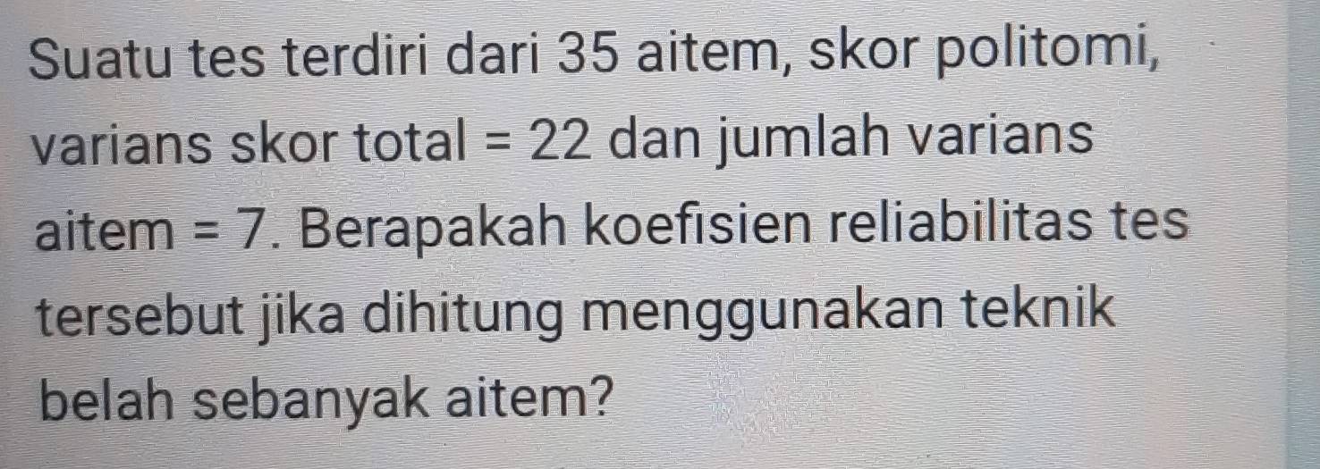 Suatu tes terdiri dari 35 aitem, skor politomi, 
varians skor total =22 dan jumlah varians 
aitem =7. Berapakah koefisien reliabilitas tes 
tersebut jika dihitung menggunakan teknik 
belah sebanyak aitem?