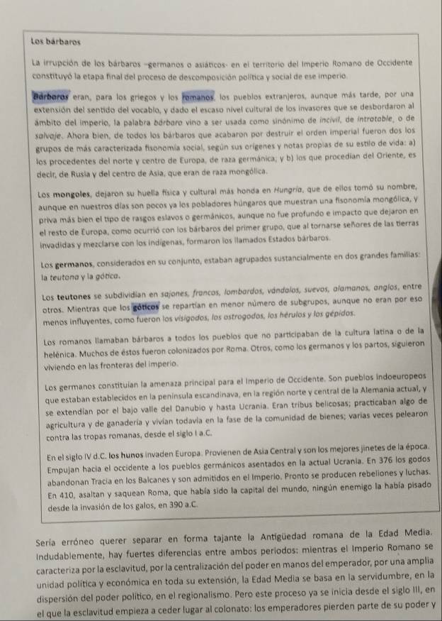 Los bárbaros
La irrupción de los bárbaros -germanos o asiáticos- en el territorio del Imperio Romano de Occidente
constituyó la etapa final del proceso de descomposición política y social de ese imperio.
Bárboros eran, para los griegos y los romanos, los pueblos extranjeros, aunque más tarde, por una
extensión del sentido del vocablo, y dado el escaso nível cultural de los invasores que se desbordaron al
ámbito del imperio, la palabra bórboro vino a ser usada como sinónimo de incivil, de introtoble, o de
sαlvoje. Ahora bien, de todos los bárbaros que acabaron por destruir el orden imperial fueron dos los
grupos de más caracterizada fisonomía social, según sus orígenes y notas propias de su estilo de vida: a)
los procedentes del norte y centro de Europa, de raza germánica; y b) los que procedían del Oriente, es
decir, de Rusia y del centro de Asia, que eran de raza mongólica.
Los mongoles, dejaron su huella física y cultural más honda en Hungría, que de ellos tomó su nombre,
aunque en nuestros días son pocos ya los pobladores húngaros que muestran una fisonomía mongólica, y
priva más bien el tipo de rasgos eslavos o germánicos, aunque no fue profundo e impacto que dejaron en
el resto de Europa, como ocurrió con los bárbaros del primer grupo, que al tornarse señores de las tierras
invadidas y mezclarse con los indígenas, formaron los llamados Estados bárbaros.
Los germanos, considerados en su conjunto, estaban agrupados sustancialmente en dos grandes familias:
la teutona y la gótico.
Los teutones se subdividían en sajones, francos, lombardos, vándalos, suevos, alamanos, angíos, entre
otros. Mientras que los góticos se repartían en menor número de subgrupos, aunque no eran por eso
menos influyentes, como fueron los visigodos, los astrogodos, los hérulos y los gépidos.
Los romanos llamaban bárbaros a todos los pueblos que no participaban de la cultura latina o de la
helénica. Muchos de éstos fueron colonizados por Roma. Otros, como los germanos y los partos, siguieron
viviendo en las fronteras del imperio.
Los germanos constituian la amenaza principal para el Imperio de Occidente. Son pueblos indoeuropeos
que estaban establecidos en la península escandinava, en la región norte y central de la Alemania actual, y
se extendían por el bajo valle del Danubio y hasta Ucrania. Eran tribus belicosas; practicaban algo de
agricultura y de ganadería y vivían todavía en la fase de la comunidad de bienes; varías veces pelearon
contra las tropas romanas, desde el sigio I a.C.
En el siglo IV d.C. los hunos invaden Europa. Provienen de Asia Central y son los mejores jinetes de la época.
Empujan hacia el occidente a los pueblos germánicos asentados en la actual Ucrania. En 376 los godos
abandonan Tracía en los Balcanes y son admitidos en el Imperio, Pronto se producen rebeliones y luchas.
En 410, asaltan y saquean Roma, que había sido la capital del mundo, ningún enemigo la había pisado
desde la invasión de los galos, en 390 a.C.
Sería erróneo querer separar en forma tajante la Antigüedad romana de la Edad Media.
Indudablemente, hay fuertes diferencias entre ambos períodos: mientras el Imperio Romano se
caracteriza por la esclavitud, por la centralización del poder en manos del emperador, por una amplia
unidad política y económica en toda su extensión, la Edad Media se basa en la servidumbre, en la
dispersión del poder político, en el regionalismo. Pero este proceso ya se inicia desde el siglo III, en
el que la esclavitud empieza a ceder lugar al colonato: los emperadores pierden parte de su poder y