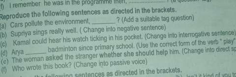 remember he was in the programme then,_ 
Reproduce the following sentences as directed in the brackets. 
(a) Cars pollute the environment, _? (Add a suitable tag question) 
(b) Supriya sings really well. ( Change into negative sentence) 
(c) Kamal could hear his watch ticking in his pocket. (Change into interrogative sentence) 
badminton since primary school. (Use the correct form of the yerb " play" 
(d) Arya (e) The woman asked the stranger whether she should help him. (Change into direct sp 
(f) Who wrote this book? (Change into passive voice) 
llowing sentences as directed in the brackets. t kind of you t