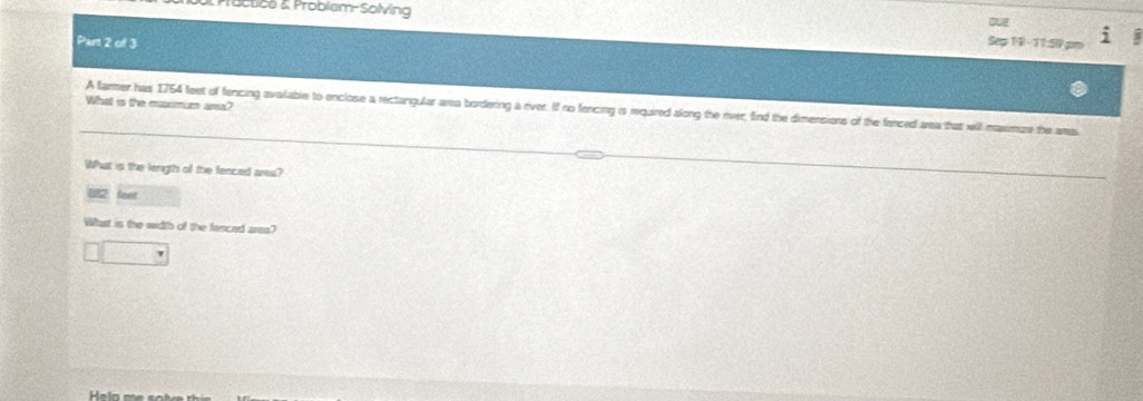Proctice & Problem-Solving Seg 19 - 31:Si9 
Part 2 of 3 
What is the mxmum area? 
A farmer has 1754 feet of fencing avalable to enclose a rectangular area bordering a river. If no fencing is required along the river, find the dimensions of the fanced area that will massimure the aa 
What is the length of the fenced ares? 
2 
Whast is the width of the fenced ares?
