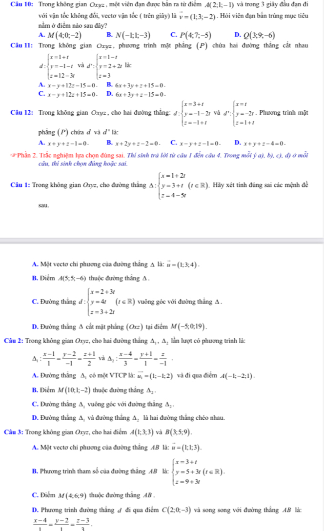 Trong không gian Oxyz , một viên đạn được bắn ra từ điểm A(2;1;-1) và trong 3 giây đầu đạn đi
với vận tốc không đổi, vectơ vận tốc ( trên giây) là vector v=(1;3;-2). Hỏi viên đạn bắn trúng mục tiêu
nằm ở điểm nào sau đây?
A. M(4;0;-2) B. N(-1;1;-3) C. P(4;7;-5) D. Q(3;9;-6)
Câu 11: Trong không gian Oxyz, phương trình mặt phẳng (P) chứa hai đường thắng cắt nhau
d : beginarrayl x=1+t y=-1-t z=12-3tendarray. và d':beginarrayl x=1-t y=2+2t z=3endarray. là:
A. x-y+12z-15=0 B. 6x+3y+z+15=0.
C. x-y+12z+15=0 D. 6x+3y+z-15=0.
Câu 12: Trong không gian Oxyz, cho hai đường thắng: d:beginarrayl x=3+t y=-1-2t z=-1+tendarray. và d':beginarrayl x=t y=-2t z=1+tendarray.. Phương trình mặt
phẳng (P) chứa d và d' là:
A. x+y+z-1=0. B. x+2y+z-2=0. C. x-y+z-1=0. D. x+y+z-4=0.
* Phần 2. Trắc nghiệm lựa chọn đúng sai. Thí sinh trả lời từ câu 1 đến câu 4. Trong mỗi dot ya),b),c),d) )  ở mỗi
câu, thỉ sinh chon đúng hoặc sai.
Câu 1: Trong không gian Oxyz, cho đường thắng Delta :beginarrayl x=1+2t y=3+t z=4-5tendarray. (t∈ R)endarray. Hãy xét tính đúng sai các mệnh đề
sau.
A. Một vectơ chỉ phương của đường thẳng A là: vector u=(1;3;4).
B. Điểm A(5;5;-6) thuộc đường thắng A .
C. Đường thắng d:beginarrayl x=2+3t y=4t z=3+2tendarray. (t∈ R) vuông góc với đường thẳng A .
D. Đường thẳng Δ cắt mặt phẳng (Oxz) tại điểm M(-5;0;19).
Câu 2: Trong không gian Oxyz, cho hai đường thắng Δ₁, Δ₂ lần lượt có phương trình là:
^ : (x-1)/1 = (y-2)/-1 = (z+1)/2  △ _2: (x-4)/3 = (y+1)/1 = z/-1 .
A. Đường thắng Δ có một VTCP là: vector u_1=(1;-1;2) và đi qua điểm A(-1;-2;1).
B. Điểm M(10;1;-2) thuộc đường thẳng △ _2.
C. Đường thẳng A, vuông góc với đường thắng A₂ .
D. Đường thắng A và đường thắng A, là hai đường thắng chéo nhau.
Câu 3: Trong không gian Oxyz, cho hai điểm A(1;3;3) và B(3;5;9).
A. Một vectơ chi phương của đường thắng AB là: vector u=(1;1;3).
B. Phương trình tham số của đường thẳng AB là: beginarrayl x=3+t y=5+3t(t∈ R). z=9+3tendarray.
C. Điểm M(4;6;9) thuộc đường thắng AB .
D. Phương trình đường thắng đ đi qua điểm C(2;0;-3) và song song với đường thắng AB là:
 (x-4)/1 = (y-2)/1 = (z-3)/3 .