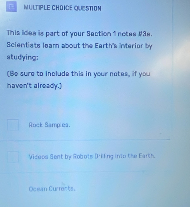 QUESTION
This idea is part of your Section 1 notes #3a.
Scientists learn about the Earth's interior by
studying:
(Be sure to include this in your notes, if you
haven't already.)
Rock Samples.
Videos Sent by Robots Drilling Into the Earth.
Ocean Currents.