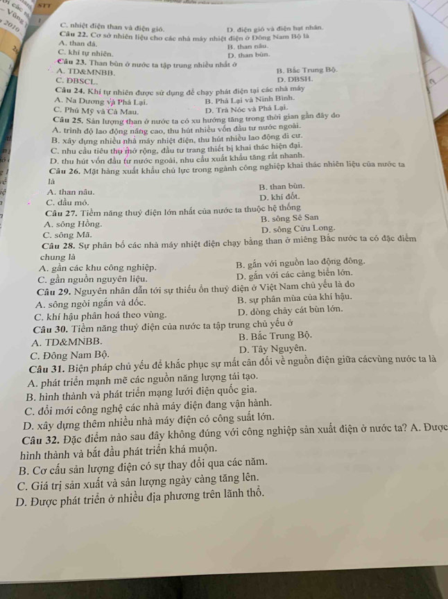 Gi các Vũng
2010
C. nhiệt điện than và điện gió. D. điện gió và điện hạt nhân.
Cầu 22. Cơ sở nhiên liệu cho các nhà máy nhiệt điện ở Đông Nam Bộ là
A. than đá.
B. than nău.
2 C. khi tự nhiên.
Câu 23. Than bùn ở nước ta tập trung nhiều nhất ở D. than bùn.
A. TD&MNBB. B. Bấc Trung Bộ.
C. DBSCL.
D. DBSH.
Câu 24. Khí tự nhiên được sử dụng để chạy phát điện tại các nhà máy
A. Na Dương và Phá Lại. B. Phá Lại và Ninh Bình.
C. Phủ Mỹ và Cả Mau. D. Trà Nóc và Phà Lại.
Câu 25, Sản lượng than ở nước ta có xu hướng tăng trong thời gian gần đây do
A. trình độ lao động năng cao, thu hút nhiều vốn đầu tư nước ngoài.
B. xây dựng nhiều nhà máy nhiệt điện, thu hút nhiều lao động dì cư.
C. nhu cầu tiêu thu mở rộng, đầu tư trang thiết bị khai thác hiện đại.
D. thu hút vốn đầu tư nước ngoài, nhu cầu xuất khẩu tăng rắt nhanh.
Câu 26. Mặt hàng xuất khẩu chủ lực trong ngành công nghiệp khai thác nhiên liệu của nước ta
là
A. than nâu. B. than bùn.
C. đầu mỏ. D. khi đốt.
Câu 27. Tiềm năng thuỷ điện lớn nhất của nước ta thuộc hệ thống
A. sông Hồng. B. sông Sê San
C. sông Mã. D. sông Cửu Long.
Câu 28. Sự phân bố các nhà máy nhiệt điện chạy bằng than ở miêng Bắc nước ta có đặc điểm
chung là
A. gần các khu công nghiệp. B. gắn với nguồn lao động đông.
C. gần nguồn nguyên liệu. D. gắn với các cảng biển lớn.
Câu 29. Nguyên nhân dẫn tới sự thiếu ồn thuỷ điện ở Việt Nam chủ yếu là do
A. sông ngòi ngắn và đốc. B. sự phân mùa của khí hậu.
C. khí hậu phân hoá theo vùng. D. dòng chảy cát bùn lớn.
Câu 30. Tiềm năng thuỷ điện của nước ta tập trung chủ yếu ở
A. TD&MNBB. B. Bắc Trung Bộ.
C. Đông Nam Bộ. D. Tây Nguyên.
Câu 31. Biện pháp chủ yếu để khắc phục sự mắt cân đối về nguồn điện giữa cácvùng nước ta là
A. phát triển mạnh mẽ các nguồn năng lượng tái tạo.
B. hình thành và phát triển mạng lưới điện quốc gia.
C. đổi mới công nghệ các nhà máy điện đang vận hành.
D. xây dựng thêm nhiều nhà máy điện có công suất lớn.
Câu 32. Đặc điểm nào sau đây không đúng với công nghiệp sản xuất điện ở nước ta? A. Được
hình thành và bắt đầu phát triển khá muộn.
B. Cơ cấu sản lượng điện có sự thay đổi qua các năm.
C. Giá trị sản xuất và sản lượng ngày cảng tăng lên.
D. Được phát triển ở nhiều địa phương trên lãnh thổ.