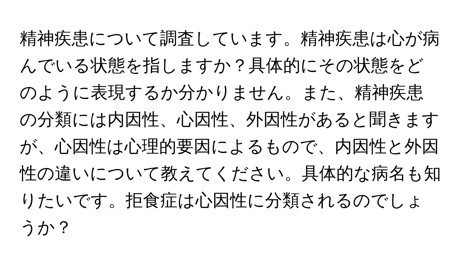 精神疾患について調査しています。精神疾患は心が病んでいる状態を指しますか？具体的にその状態をどのように表現するか分かりません。また、精神疾患の分類には内因性、心因性、外因性があると聞きますが、心因性は心理的要因によるもので、内因性と外因性の違いについて教えてください。具体的な病名も知りたいです。拒食症は心因性に分類されるのでしょうか？