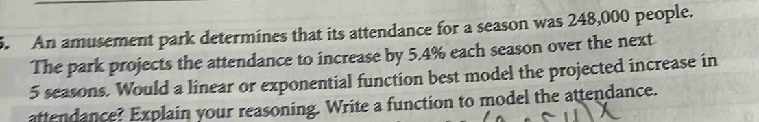 An amusement park determines that its attendance for a season was 248,000 people. 
The park projects the attendance to increase by 5.4% each season over the next
5 seasons. Would a linear or exponential function best model the projected increase in 
attendance? Explain your reasoning. Write a function to model the attendance.