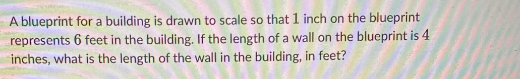 A blueprint for a building is drawn to scale so that 1 inch on the blueprint 
represents 6 feet in the building. If the length of a wall on the blueprint is 4
inches, what is the length of the wall in the building, in feet?