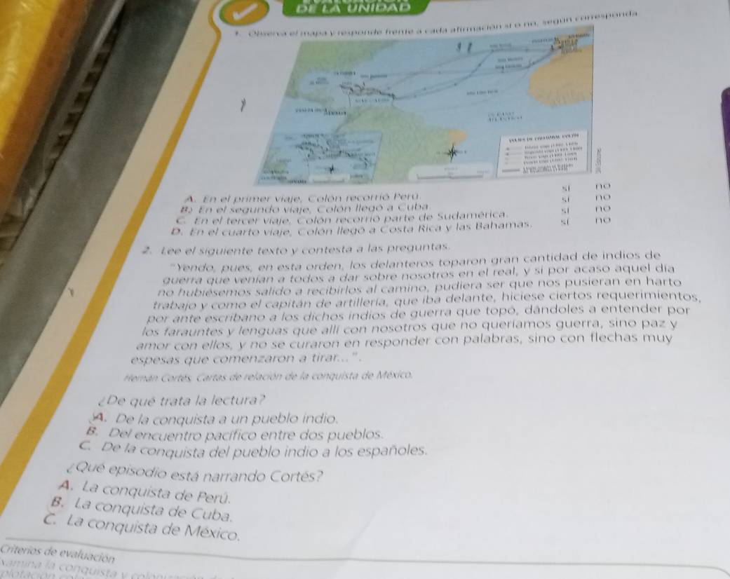 dE La Unídad
, según comresponda
A. En el primer viaje, Colón recorrió Perú no
si
B En el segundo viaje, Colón llegó a Cuba
C. En el tercer viaje, Colón recorrió parte de Sudamérica. sl no
D. En el cuarto viaje, Colón llegó a Costa Rica y las Bahamas. s( no
2. Lee el siguiente texto y contesta a las preguntas.
"Yendo, pues, en esta orden, los delanteros toparon gran cantidad de indios de
querra que venían a todos a dar sobre nosotros en el real, y sí por acaso aquel día
no hubiésemos salido a recibirlos al camino, pudiera ser que nos pusieran en harto
trabajo y como el capitán de artillería, que iba delante, hiciese ciertos requerimientos,
por ante escribano a los dichos indios de guerra que topó, dándoles a entender por
los farauntes y lenguas que allí con nosotros que no queríamos guerra, sino paz y
amor con ellos, y no se curaron en responder con palabras, sino con flechas muy
espesas que comenzaron a tirar...".
Herán Cortés. Cartas de relación de la conquista de México.
¿De qué trata la lectura?
A. De la conquista a un pueblo indio.
B. Del encuentro pacífico entre dos pueblos.
C. De la conquista del pueblo indio a los españoles.
¿Qué episodio está narrando Cortés?
A. La conquista de Perú.
B. La conquista de Cuba.
C. La conquista de México.
Criterios de evaluación
amina la conqui t c