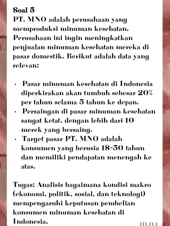 Soal 5 
PT. MNO adalah perusahaan yang 
memproduksi minuman kesehatan. 
Perusahaan ini ingin meningkatkan 
penjualan minuman kesehatan mereka di 
pasar domestik. Berikut adalah data yang 
relevan: 
· Pasar minuman kesehatan di Indonesia 
diperkirakan akan tumbuh sebesar 20%
per tahun selama 5 tahun ke depan. 
Persaingan di pasar minuman kesehatan 
sangat ketat, dengan lebih dari 10
merek yang bersaing. 
Target pasar PT. MNO adalah 
konsumen yang berusia 18-50 tahun 
dan memiliki pendapatan menengah ke 
atas. 
Tugas: Analisis bagaimana kondisi makro 
(ekonomi, politik, sosial, dan teknologi) 
mempengaruhi keputusan pembelian 
konsumen minuman kesehatan di 
Indonesia. 10.04