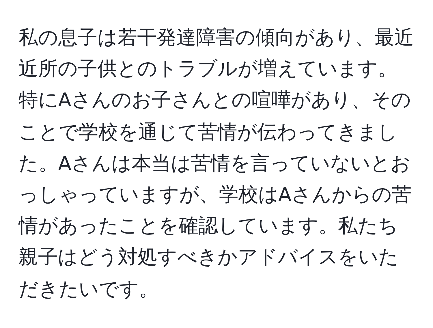 私の息子は若干発達障害の傾向があり、最近近所の子供とのトラブルが増えています。特にAさんのお子さんとの喧嘩があり、そのことで学校を通じて苦情が伝わってきました。Aさんは本当は苦情を言っていないとおっしゃっていますが、学校はAさんからの苦情があったことを確認しています。私たち親子はどう対処すべきかアドバイスをいただきたいです。