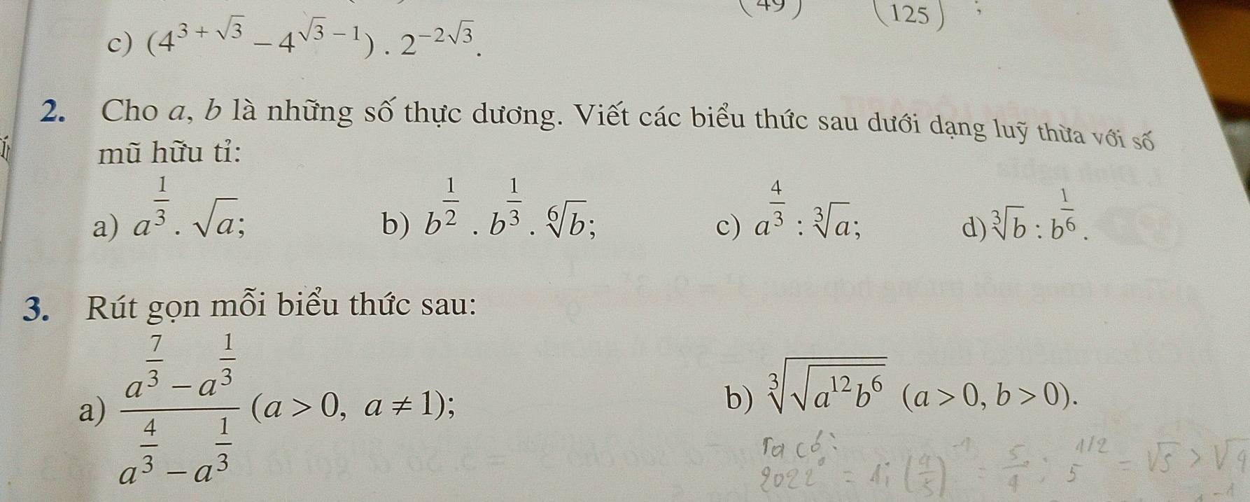 (4^(3+sqrt(3))-4^(sqrt(3)-1)).2^(-2sqrt(3)). 
(125 ) 
2. Cho a, b là những số thực dương. Viết các biểu thức sau dưới dạng luỹ thừa với số 

mũ hữu tỉ: 
b) b^(frac 1)2· b^(frac 1)3· sqrt[6](b); 
a) a^(frac 1)3· sqrt(a); sqrt[3](b):b^(frac 1)6. 
. 
c) a^(frac 4)3:sqrt[3](a); 
d) 
3. Rút gọn mỗi biểu thức sau: 
a) frac a^(frac 7)3-a^(frac 1)3a^(frac 4)3-a^(frac 1)3(a>0,a!= 1); 
b) sqrt[3](sqrt a^(12)b^6)(a>0,b>0).