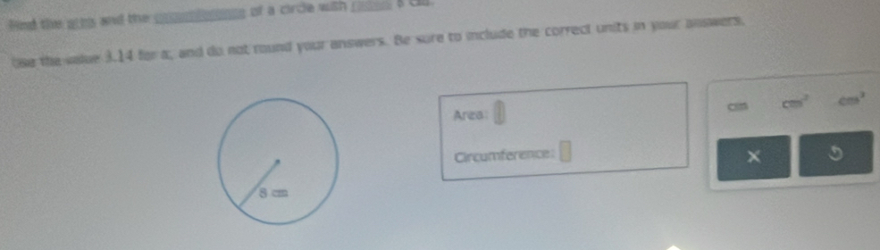 find the aths and the c ogs of a circle with _s a ch 
se the vaue 3.14 for a, and do not round your answers. Be sure to include the correct units in your answers. 
cn cm^2 cm^2
Area 
Circumference 
× 5