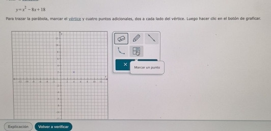 y=x^2-8x+18
Para trazar la parábola, marcar el vértice y cuatro puntos adicionales, dos a cada lado del vértice. Luego hacer clic en el botón de graficar. 
× 
Marcar un punto 
Explicación Volver a verificar