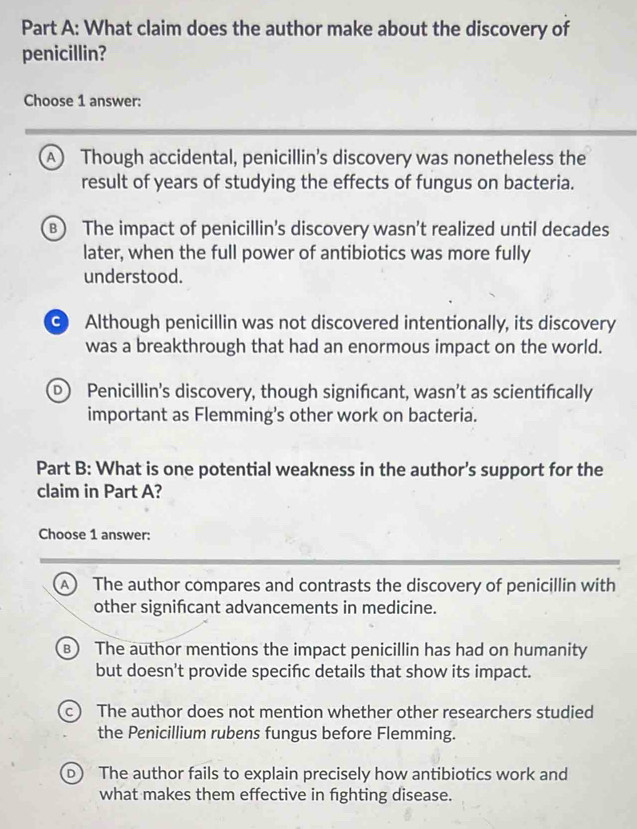 What claim does the author make about the discovery of
penicillin?
Choose 1 answer:
A Though accidental, penicillin’s discovery was nonetheless the
result of years of studying the effects of fungus on bacteria.
B) The impact of penicillin's discovery wasn’t realized until decades
later, when the full power of antibiotics was more fully
understood.
G Although penicillin was not discovered intentionally, its discovery
was a breakthrough that had an enormous impact on the world.
D Penicillin’s discovery, though signifcant, wasn’t as scientifically
important as Flemming's other work on bacteria.
Part B: What is one potential weakness in the author's support for the
claim in Part A?
Choose 1 answer:
A The author compares and contrasts the discovery of penicillin with
other signifcant advancements in medicine.
B) The author mentions the impact penicillin has had on humanity
but doesn't provide specifc details that show its impact.
c) The author does not mention whether other researchers studied
the Penicillium rubens fungus before Flemming.
) The author fails to explain precisely how antibiotics work and
what makes them effective in fighting disease.