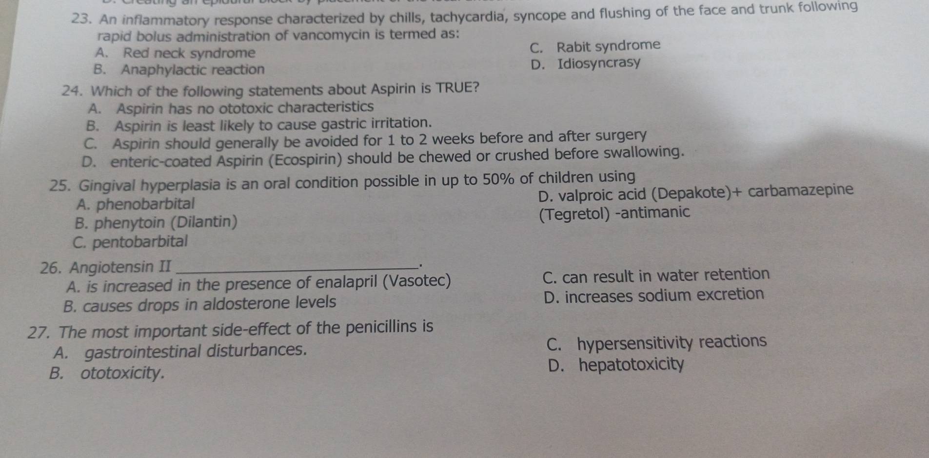 An inflammatory response characterized by chills, tachycardia, syncope and flushing of the face and trunk following
rapid bolus administration of vancomycin is termed as:
A. Red neck syndrome C. Rabit syndrome
B. Anaphylactic reaction D. Idiosyncrasy
24. Which of the following statements about Aspirin is TRUE?
A. Aspirin has no ototoxic characteristics
B. Aspirin is least likely to cause gastric irritation.
C. Aspirin should generally be avoided for 1 to 2 weeks before and after surgery
D. enteric-coated Aspirin (Ecospirin) should be chewed or crushed before swallowing.
25. Gingival hyperplasia is an oral condition possible in up to 50% of children using
A. phenobarbital D. valproic acid (Depakote)+ carbamazepine
B. phenytoin (Dilantin) (Tegretol) -antimanic
C. pentobarbital
26. Angiotensin II_
.
A. is increased in the presence of enalapril (Vasotec) C. can result in water retention
B. causes drops in aldosterone levels D. increases sodium excretion
27. The most important side-effect of the penicillins is
A. gastrointestinal disturbances. C. hypersensitivity reactions
B. ototoxicity. D. hepatotoxicity