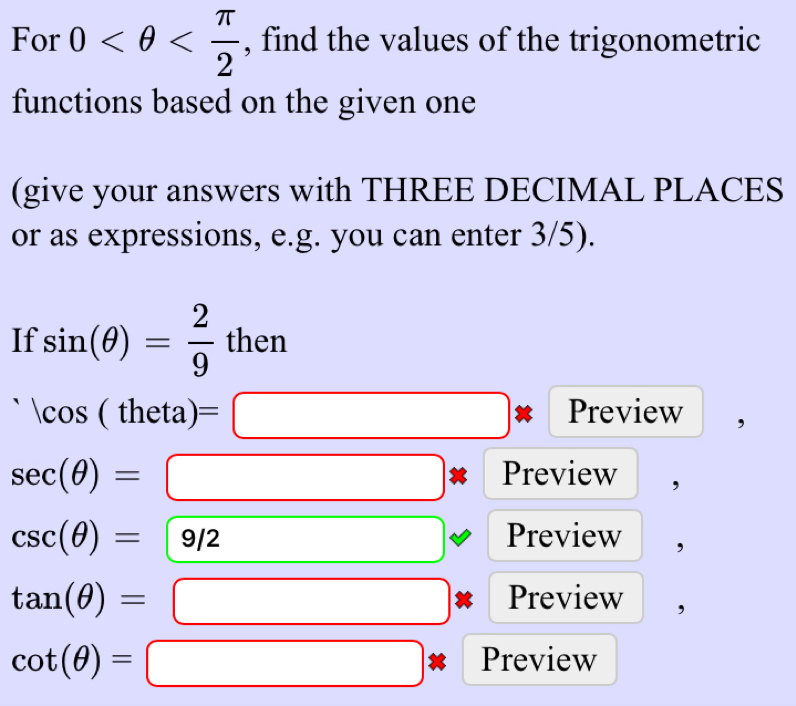 For 0 , find the values of the trigonometric 
functions based on the given one 
(give your answers with THREE DECIMAL PLACES 
or as expressions, e.g. you can enter 3/5). 
If sin (θ )= 2/9  then
|cos (theta)=□ Preview 3
sec (θ )=□ Preview ,
csc (θ )=9/2 □  (-y-()=()(x-)) Preview ,
tan (θ )= □ 0.3=frac  Preview
cot (θ )= | □ Preview