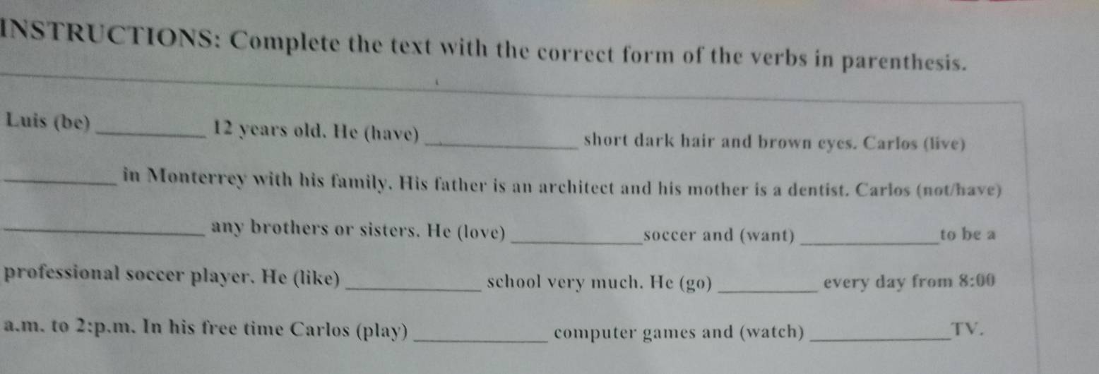 INSTRUCTIONS: Complete the text with the correct form of the verbs in parenthesis. 
_ 
_ 
Luis (be) _ 12 years old. He (have)_ short dark hair and brown eyes. Carlos (live) 
_in Monterrey with his family. His father is an architect and his mother is a dentist. Carlos (not/have) 
_any brothers or sisters. He (love) _soccer and (want) _to be a 
professional soccer player. He (like) _school very much. He (go)_ every day from 8:00 
a.m. to 2:p.m . In his free time Carlos (play) _computer games and (watch) _TV.