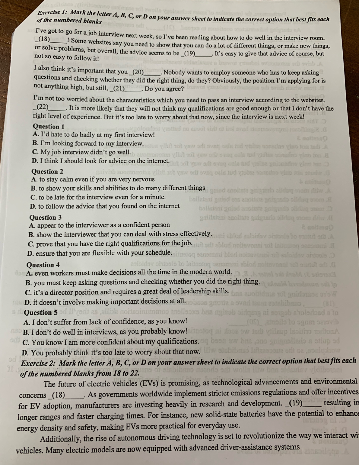 Mark the letter A, B, C, or D on your answer sheet to indicate the correct option that best fits each
of the numbered blanks
I’ve got to go for a job interview next week, so I’ve been reading about how to do well in the interview room.
(18)_ ! Some websites say you need to show that you can do a lot of different things, or make new things,
or solve problems, but overall, the advice seems to be _(19) _. It’s easy to give that advice of course, but
not so easy to follow it!
I also think it’s important that you _(20)_ . Nobody wants to employ someone who has to keep asking
questions and checking whether they did the right thing, do they? Obviously, the position I’m applying for is
not anything high, but still,  _(21)_ . Do you agree?
I’m not too worried about the characteristics which you need to pass an interview according to the websites.
(22)_ . It is more likely that they will not think my qualifications are good enough or that I don’t have the
right level of experience. But it’s too late to worry about that now, since the interview is next week!
Question 1
A. I’d hate to do badly at my first interview!
B. I’m looking forward to my interview.
C. My job interview didn’t go well.
D. I think I should look for advice on the internet.
Question 2
A. to stay calm even if you are very nervous
B. to show your skills and abilities to do many different things
C. to be late for the interview even for a minute.
D. to follow the advice that you found on the internet
Question 3
A. appear to the interviewer as a confident person
B. show the interviewer that you can deal with stress effectively.
C. prove that you have the right qualifications for the job.
D. ensure that you are flexible with your schedule.
Question 4
A. even workers must make decisions all the time in the modern world.
B. you must keep asking questions and checking whether you did the right thing.
C. it’s a director position and requires a great deal of leadership skills.
D. it doesn’t involve making important decisions at all.
Question 5
A. I don’t suffer from lack of confidence, as you know!
B. I don’t do well in interviews, as you probably know!
C. You know I am more confident about my qualifications.
D. You probably think it’s too late to worry about that now.
Exercise 2: Mark the letter A, B, C, or D on your answer sheet to indicate the correct option that best fits each
of the numbered blanks from 18 to 22.
The future of electric vehicles (EVs) is promising, as technological advancements and environmental
concerns __(18)__ . As governments worldwide implement stricter emissions regulations and offer incentives
for EV adoption, manufacturers are investing heavily in research and development. _(19)_ resulting in
longer ranges and faster charging times. For instance, new solid-state batteries have the potential to enhance
energy density and safety, making EVs more practical for everyday use.
Additionally, the rise of autonomous driving technology is set to revolutionize the way we interact wit
vehicles. Many electric models are now equipped with advanced driver-assistance systems