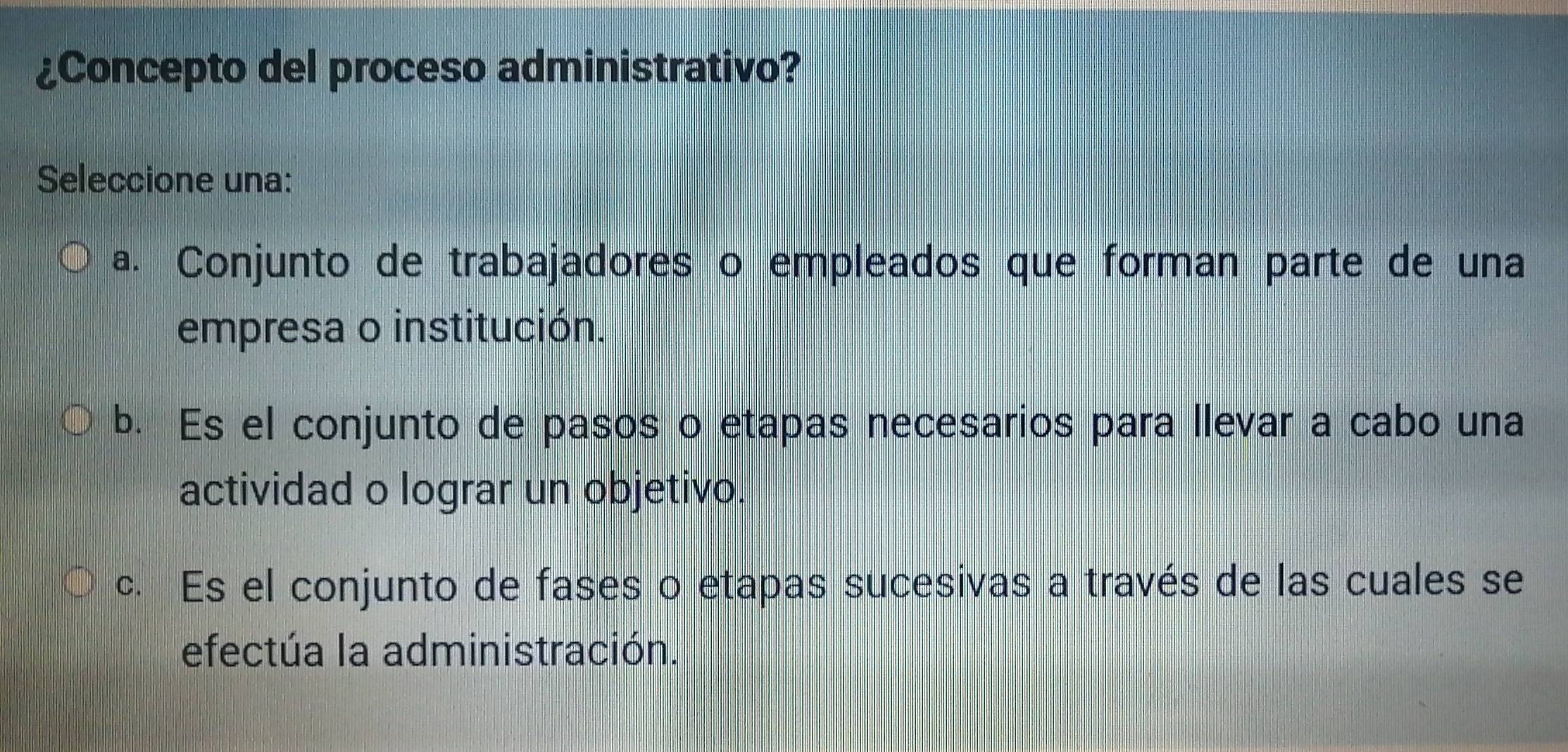 ¿Concepto del proceso administrativo?
Seleccione una:
a. Conjunto de trabajadores o empleados que forman parte de una
empresa o institución.
b. Es el conjunto de pasos o etapas necesarios para llevar a cabo una
actividad o lograr un objetivo.
c. Es el conjunto de fases o etapas sucesivas a través de las cuales se
efectúa la administración.