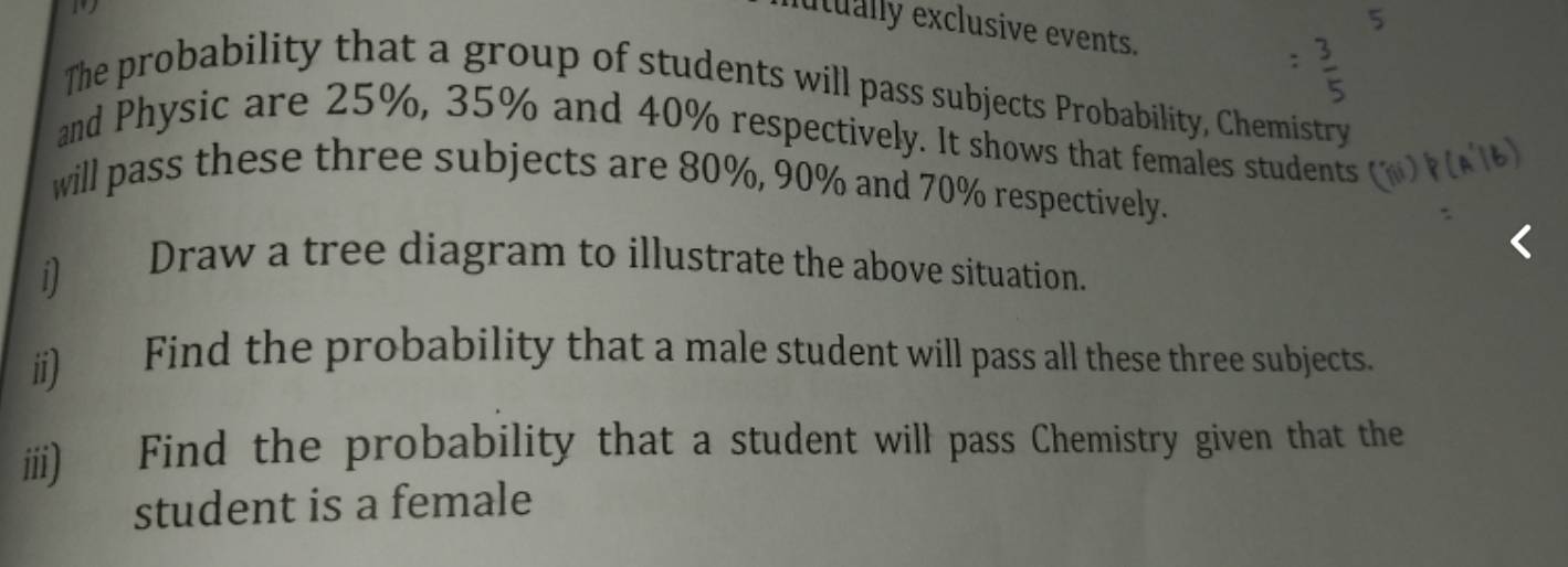 utually exclusive events. 
The probability that a group of students will pass subjects Probability, Chemistry 
and Physic are 25%, 35% and 40% respectively. It shows that females students 
will pass these three subjects are 80%, 90% and 70% respectively. 
i) Draw a tree diagram to illustrate the above situation. 
ii) Find the probability that a male student will pass all these three subjects. 
iii) Find the probability that a student will pass Chemistry given that the 
student is a female