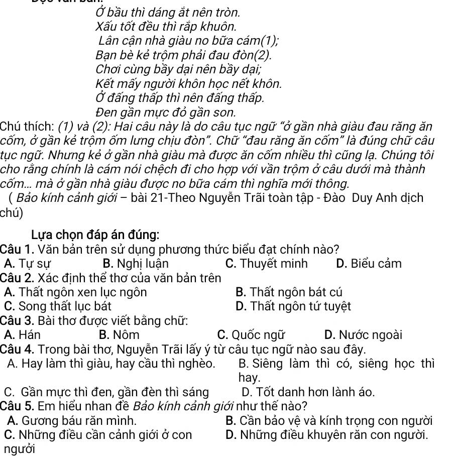 Ở bầu thì dáng ắt nên tròn.
Xấu tốt đều thì rắp khuôn.
Lân cận nhà giàu no bữa cám(1);
Bạn bè kẻ trộm phải đau đòn(2).
Chơi cùng bầy dại nên bầy dại;
Kết mấy người khôn học nết khôn.
Ở đấng thấp thì nên đấng thấp.
Đen gần mực đỏ gần son.
Chú thích: (1) và (2): Hai câu này là do câu tục ngữ "ở gần nhà giàu đau răng ăn
cốm, ở gần kẻ trộm ốm lưng chịu đòn”. Chữ “đau răng ăn cốm” là đúng chữ câu
tục ngữ. Nhưng kẻ ở gần nhà giàu mà được ăn cốm nhiều thì cũng lạ. Chúng tôi
cho rằng chính là cám nói chệch đi cho hợp với vần trộm ở câu dưới mà thành
cốm... mà ở gần nhà giàu được no bữa cám thì nghĩa mới thông.
( Bảo kính cảnh giới - bài 21-Theo Nguyễn Trãi toàn tập - Đào Duy Anh dịch
chú)
Lựa chọn đáp án đúng:
Câu 1. Văn bản trên sử dụng phương thức biểu đạt chính nào?
A. Tự sự B. Nghị luận C. Thuyết minh D. Biểu cảm
Câu 2. Xác định thể thơ của văn bản trên
A. Thất ngôn xen lục ngôn B. Thất ngôn bát cú
C. Song thất lục bát D. Thất ngôn tứ tuyệt
Câu 3. Bài thơ được viết bằng chữ:
A. Hán B. Nôm C. Quốc ngữ D. Nước ngoài
Câu 4. Trong bài thơ, Nguyễn Trãi lấy ý từ câu tục ngữ nào sau đây.
A. Hay làm thì giàu, hay cầu thì nghèo. B. Siêng làm thì có, siêng học thì
hay.
C. Gần mực thì đen, gần đèn thì sáng D. Tốt danh hơn lành áo.
Câu 5. Em hiểu nhan đề Bảo kính cảnh giới như thế nào?
A. Gương báu răn mình. B. Cần bảo vệ và kính trọng con người
C. Những điều cần cảnh giới ở con D. Những điều khuyên răn con người.
ngưởi