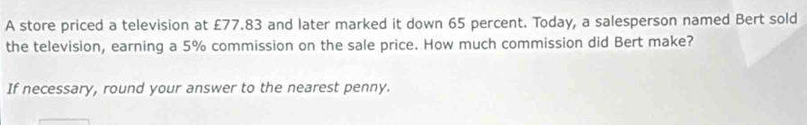 A store priced a television at £77.83 and later marked it down 65 percent. Today, a salesperson named Bert sold 
the television, earning a 5% commission on the sale price. How much commission did Bert make? 
If necessary, round your answer to the nearest penny.