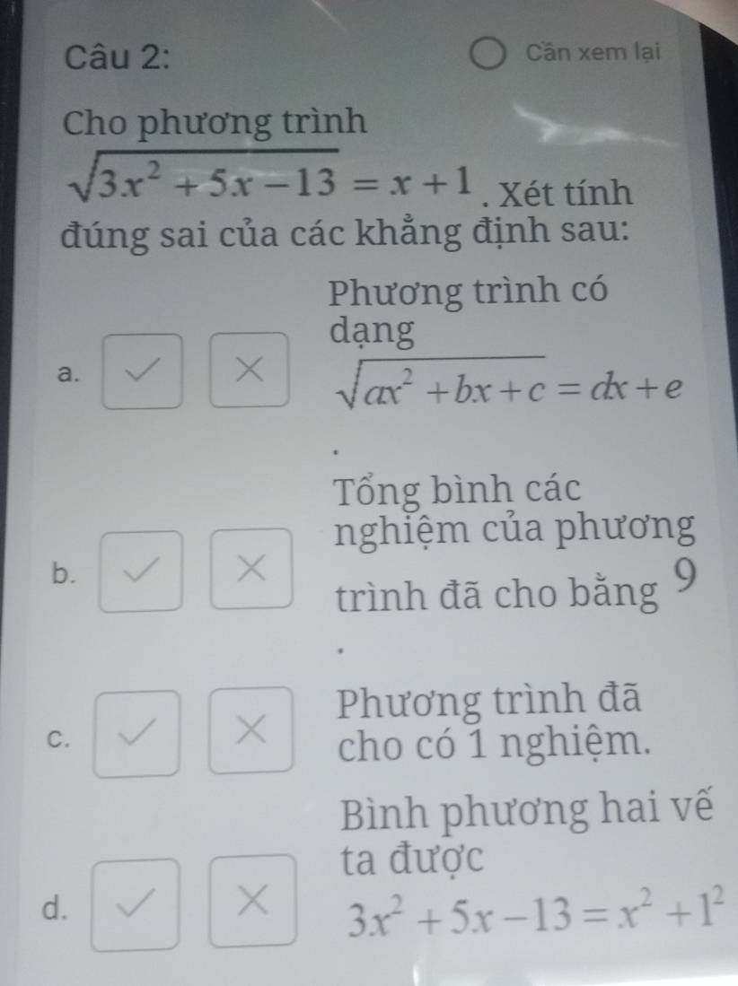 Cần xem lại
Cho phương trình
sqrt(3x^2+5x-13)=x+1. Xét tính
đúng sai của các khẳng định sau:
Phương trình có
dạng
a.
× sqrt(ax^2+bx+c)=dx+e
Tổng bình các
nghiệm của phương
b.
X
trình đã cho bằng 9
Phương trình đã
C.
cho có 1 nghiệm.
Bình phương hai vế
ta được
d.
× 3x^2+5x-13=x^2+1^2