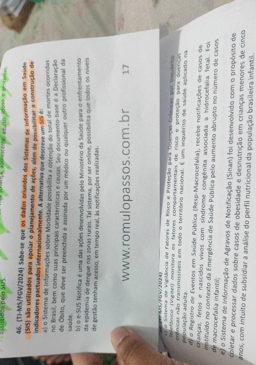 assistidos pelo SUS.
a (crança, adolescente, aduito, idoso e gestante).
46. (TJ-MS/FGV/2024) Sabe-se que os dados oriundos dos Sistemas de Informação em Saúde
(SIS) são utilizados para apoiar o planejamento de ações, além de possibilitar a construção de
indicadores pactuados internacionalmente. A alternativa que descreve um SIS é:
a) o Sistema de Informações sobre Morbidade possibilita a obtenção do total de mortes ocorridas
no Brasil, bem como suas principais características e causas. Seu documento-base é a Declaração
de Óbito, que deve ser preenchida e assinada por um médico ou qualquer outro profissional da
saúde.
b) o e-SUS Notifica é uma das ações desenvolvidas pelo Ministério da Saúde para o enfrentamento
da epidemia de dengue nas zonas rurais. Tal sistema, por ser online, possibilita que todos os níveis
de gestão tenham acesso, em tempo real, às notificações realizadas.
www.romulopassos.com.br 17
36. (TF-MS/FGV/2024)
c) o Sistema de Vigilância de Fatores de Risco e Proteção para Doenças Crônicas por Inquérito
Telefônico (Vigitel) monitora os fatores comportamentais de risco e proteção para doenças
trônicas não transmissíveis em todo o território nacional. É um inquérito de saúde aplicado na
população adulta.
d) o Registro de Eventos em Saúde Pública (Resp-Macrocefalia), recebe notificações de casos de
crianças, fetos e nascidos vivos com síndrome congênita associada a hidrocefalia fetal. Foi
instituído no contexto da Emergência de Saúde Pública pelo aumento abrupto no número de casos
de macrocefalia infantil;
e) o Sistema de Informação de Agravos de Notificação (Sinan) foi desenvolvido com o propósito de
coletar e processar dados sobre casos de obesidade e desnutrição em crianças menores de cinco
anos, com intuito de subsidiar a análise do perfil nutricional da população brasileira infantil.