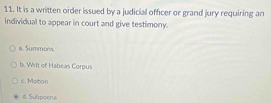 It is a written order issued by a judicial officer or grand jury requiring an
individual to appear in court and give testimony.
a. Summons
b. Writ of Habeas Corpus
c. Motion
d. Subpoena