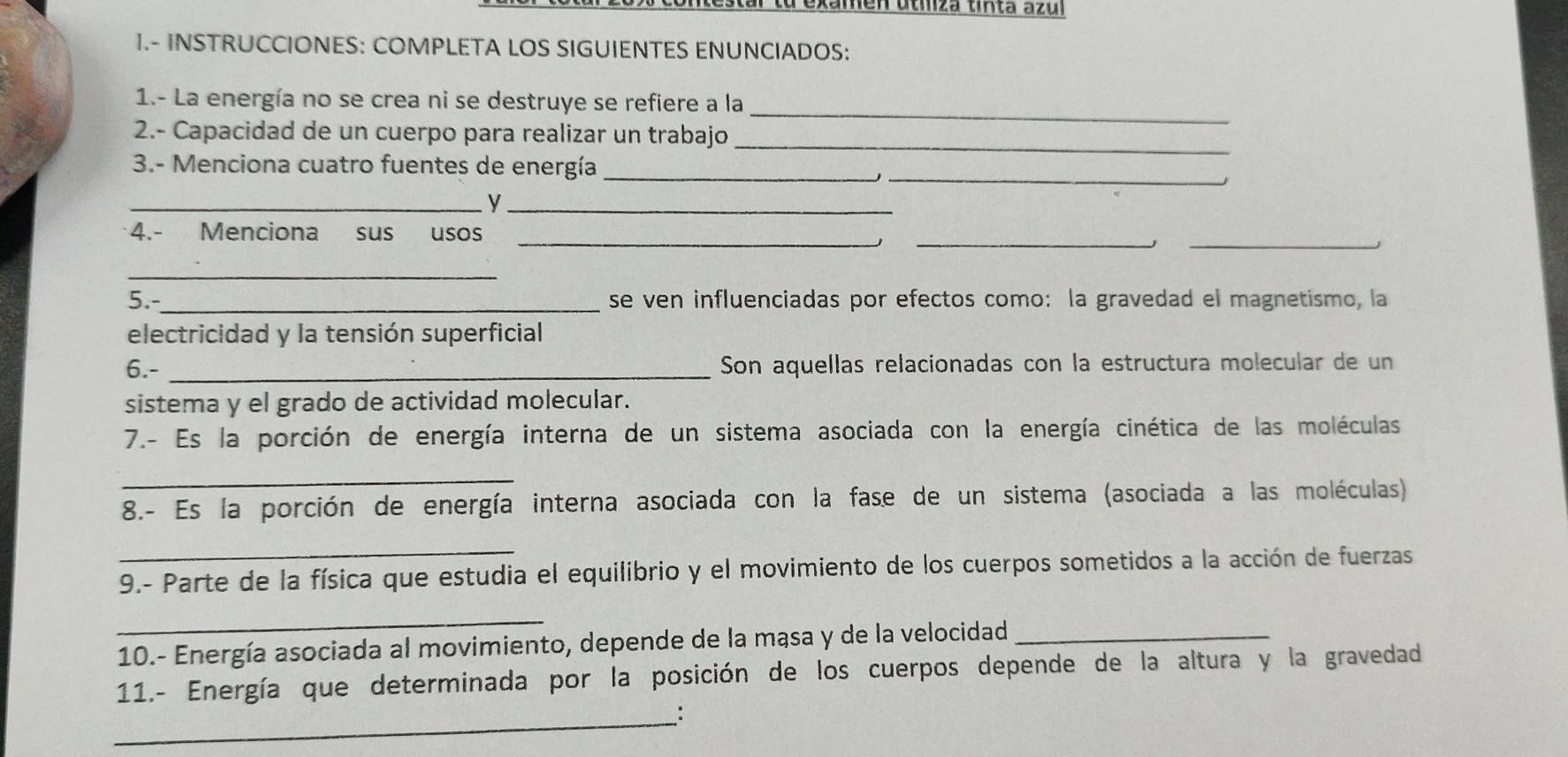 men utmza tinta azu 
I.- INSTRUCCIONES: COMPLETA LOS SIGUIENTES ENUNCIADOS: 
_ 
1.- La energía no se crea ni se destruye se refiere a la 
2.- Capacidad de un cuerpo para realizar un trabajo_ 
3.- Menciona cuatro fuentes de energía_ 
_ 
__ 
4.- Menciona sus usos_ 
__ 
_ 
5.- _se ven influenciadas por efectos como: la gravedad el magnetismo, la 
electricidad y la tensión superficial 
6.- _Son aquellas relacionadas con la estructura molecular de un 
sistema y el grado de actividad molecular. 
7.- Es la porción de energía interna de un sistema asociada con la energía cinética de las moléculas 
_ 
8.- Es la porción de energía interna asociada con la fase de un sistema (asociada a las moléculas) 
_ 
9.- Parte de la física que estudia el equilibrio y el movimiento de los cuerpos sometidos a la acción de fuerzas 
_ 
10.- Energía asociada al movimiento, depende de la mąsa y de la velocidad_ 
11.- Energía que determinada por la posición de los cuerpos depende de la altura y la gravedad 
_: