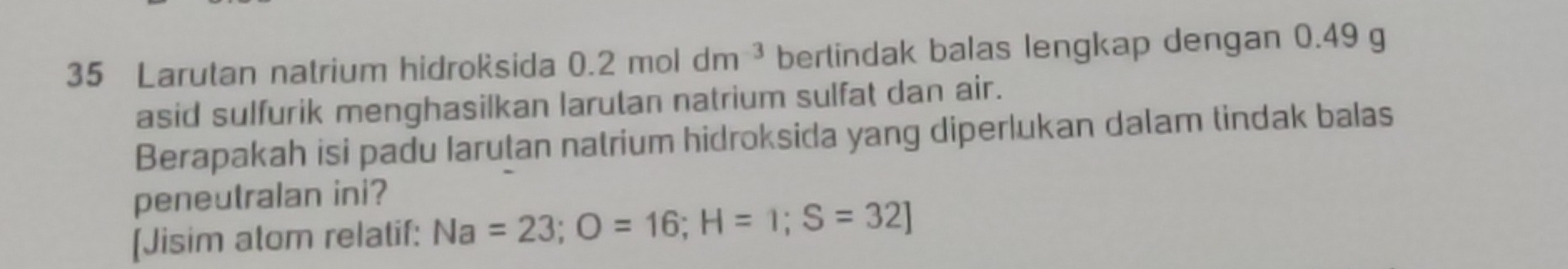 Larutan natrium hidroksida 0.2moldm^(-3) bertindak balas lengkap dengan 0.49 g
asid sulfurik menghasilkan larutan natrium sulfat dan air. 
Berapakah isi padu Iarutan natrium hidroksida yang diperlukan dalam tindak balas 
peneutralan ini? 
[Jisim atom relatif: Na=23; O=16; H=1; S=32]