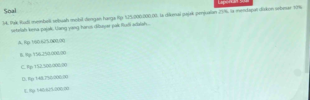 Soal Laporkan Soal
34. Pak Rudi membeli sebuah mobil dengan harga Rp 125.000.000,00. la dikenai pajak penjualan 25%. la mendapat diskon sebesar 10%
setelah kena pajak. Uang yang harus dibayar pak Rudi adalah...
A. Rp 160.625.000,00
B. Rp 156.250.000,00
C. Rp 152.500.000,00
D. Rp 148.750,000,00
E. Rp 140.625.000,00