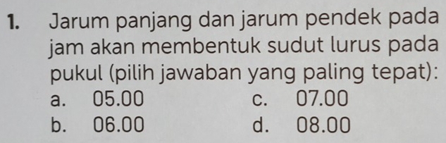 Jarum panjang dan jarum pendek pada
jam akan membentuk sudut lurus pada
pukul (pilih jawaban yang paling tepat):
a. 05.00 c. 07.00
b. 06.00 d. 08.00