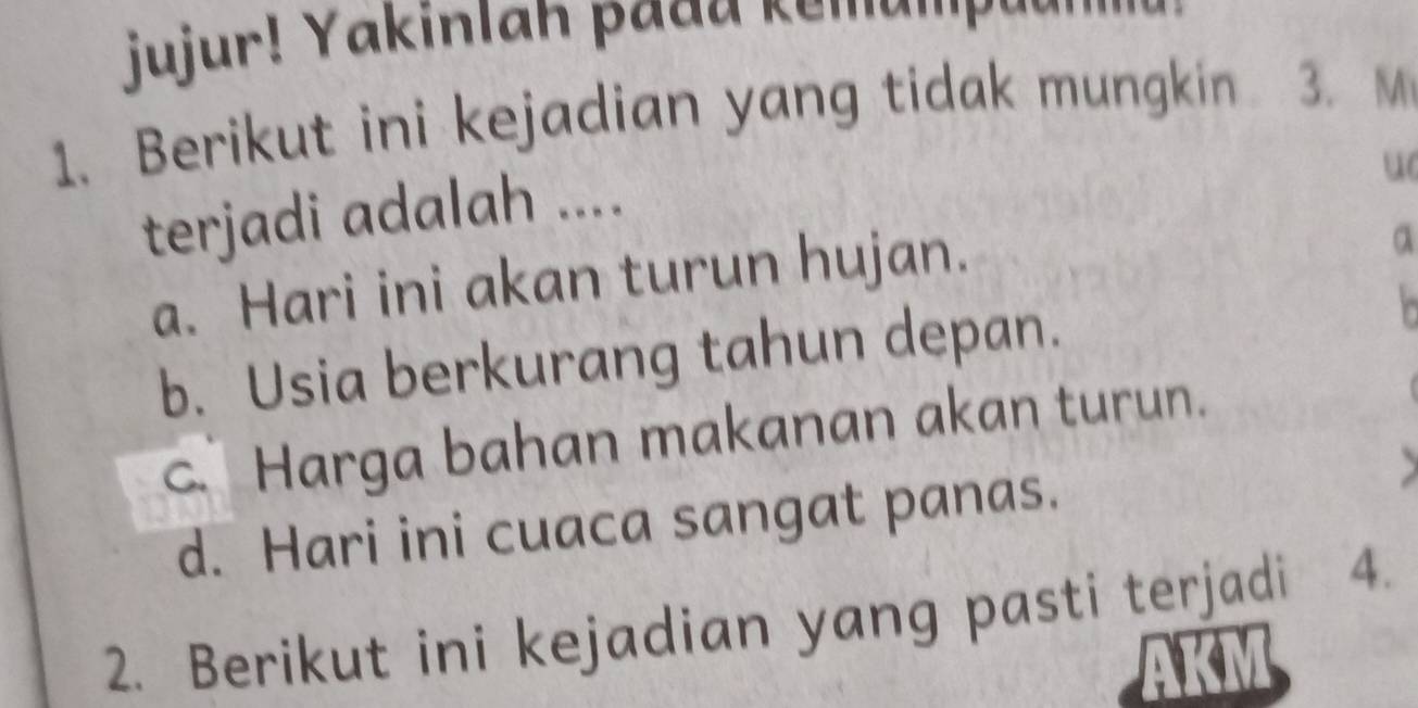 jujur! Yakinlah pada kemump!
1. Berikut ini kejadian yang tidak mungkin 3. M
terjadi adalah ....
u
a. Hari ini akan turun hujan.
a
b. Usia berkurang tahun depan.
c. Harga bahan makanan akan turun.
d. Hari ini cuaca sangat panas.
2. Berikut ini kejadian yang pasti terjadi 4.